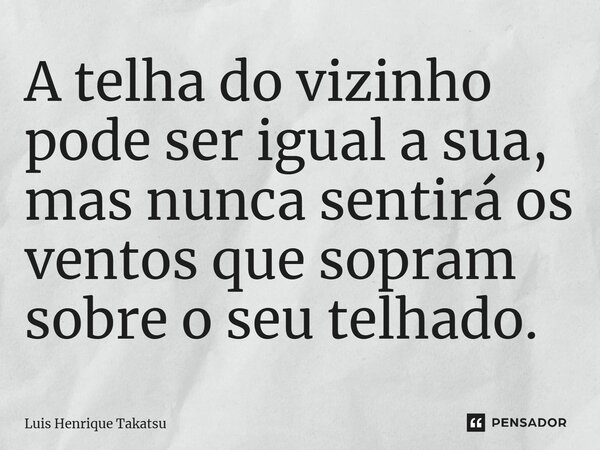 A telha do vizinho pode ser igual à sua, mas nunca sentirá os ventos que sopram sobre o seu telhado.... Frase de Luis Henrique Takatsu.