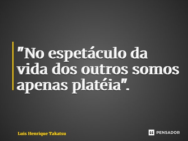 ⁠"No espetáculo da vida dos outros somos apenas platéia".... Frase de Luis Henrique Takatsu.