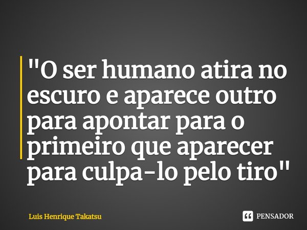 ⁠"O ser humano atira no escuro e aparece outro
para apontar para o primeiro que aparecer para culpa-lo pelo tiro"... Frase de Luis Henrique Takatsu.