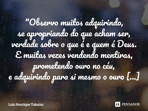 "Observo muitos adquirindo,
se apropriando do que acham ser,
verdade sobre o que é e quem é Deus.
E muitas vezes vendendo mentiras,
prometendo ouro no céu,... Frase de Luis Henrique Takatsu.