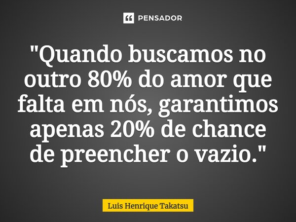 ⁠"Quando buscamos no outro 80% do amor que falta em nós, garantimos apenas 20% de chance de preencher o vazio."... Frase de Luis Henrique Takatsu.
