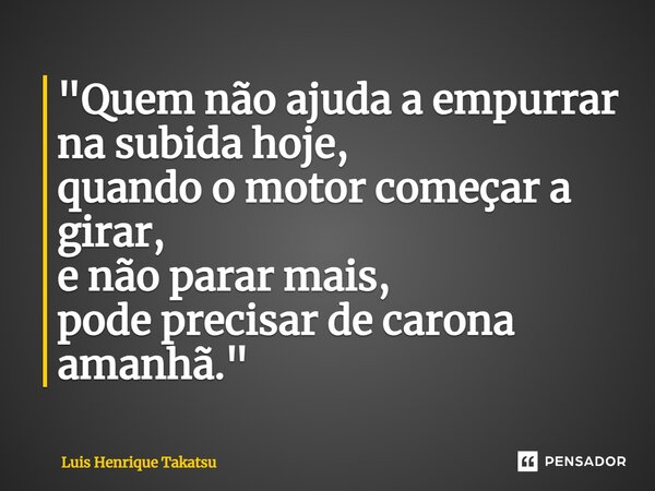 ⁠"Quem não ajuda a empurrar na subida hoje, quando o motor começar a girar, e não parar mais, pode precisar de carona amanhã."... Frase de Luis Henrique Takatsu.