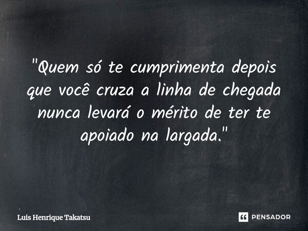 ⁠"Quem só te cumprimenta depois que você cruza a linha de chegada nunca levará o mérito de ter te apoiado na largada."... Frase de Luis Henrique Takatsu.