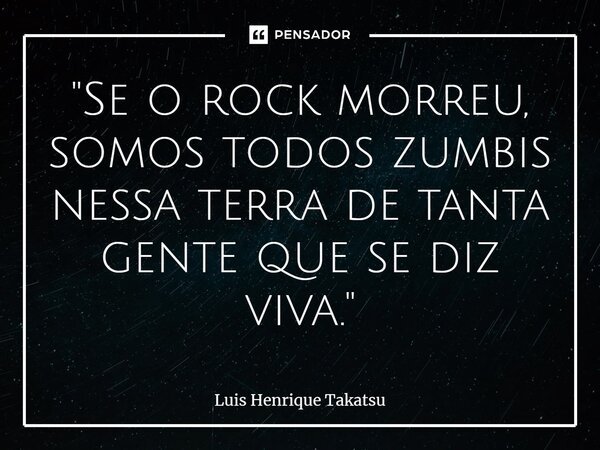 ⁠"Se o rock morreu, somos todos zumbis nessa terra de tanta gente que se diz viva."... Frase de Luis Henrique Takatsu.
