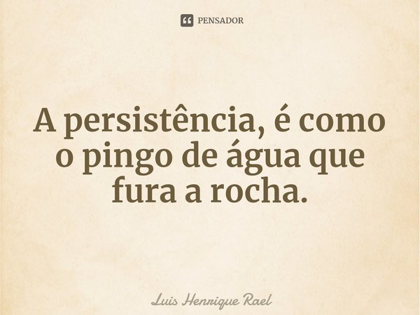 A persistência, é como o pingo de água que fura a rocha.... Frase de Luis Henrique Rael.