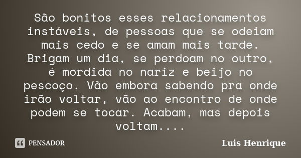 São bonitos esses relacionamentos instáveis, de pessoas que se odeiam mais cedo e se amam mais tarde. Brigam um dia, se perdoam no outro, é mordida no nariz e b... Frase de Luis Henrique.