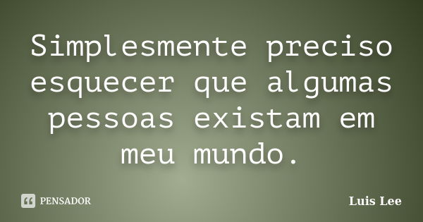 Simplesmente preciso esquecer que algumas pessoas existam em meu mundo.... Frase de Luis Lee.