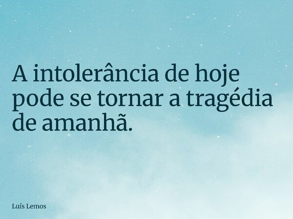 A intolerância de hoje pode se tornar a tragédia de amanhã.... Frase de Luís Lemos.