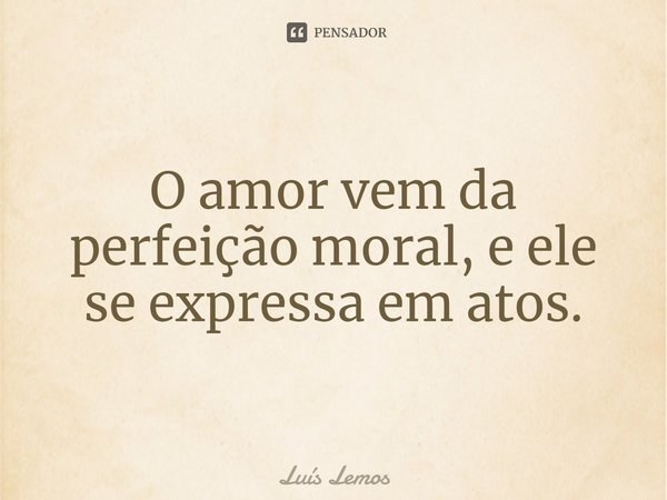 ⁠O amor vem da perfeição moral, e ele se expressa em atos.... Frase de Luís Lemos.
