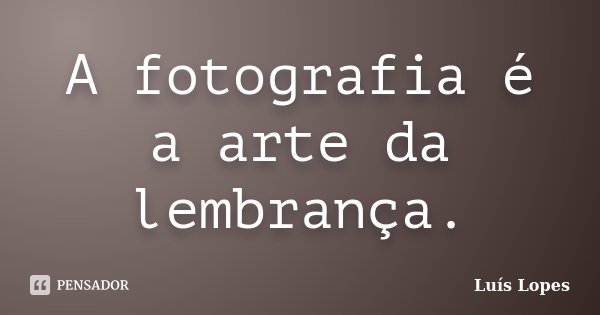 A fotografia é a arte da lembrança.... Frase de Luís Lopes.