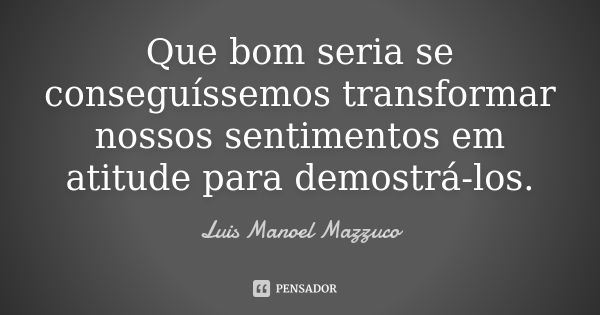 Que bom seria se conseguíssemos transformar nossos sentimentos em atitude para demostrá-los.... Frase de Luis Manoel Mazzuco.