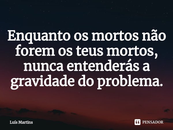 ⁠Enquanto os mortos não forem os teus mortos, nunca entenderás a gravidade do problema.... Frase de Luís Martins.