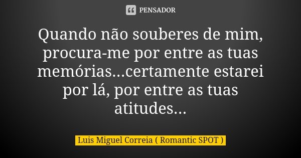 Quando não souberes de mim, procura-me por entre as tuas memórias...certamente estarei por lá, por entre as tuas atitudes...... Frase de Luis Miguel Correia ( Romantic SPOT ).
