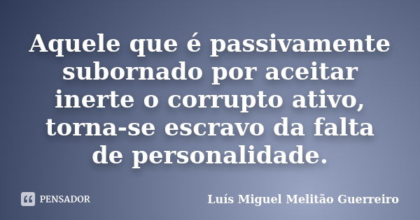 Aquele que é passivamente subornado por aceitar inerte o corrupto ativo, torna-se escravo da falta de personalidade.... Frase de Luís Miguel Melitão Guerreiro.