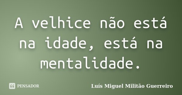 A velhice não está na idade, está na mentalidade.... Frase de Luís Miguel Militão Guerreiro.