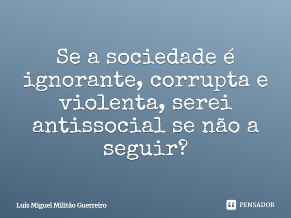 Se a sociedade é ignorante, corrupta e violenta, serei antissocial se não a seguir?... Frase de Luís Miguel Militão Guerreiro.