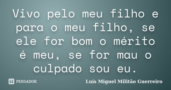 Vivo pelo meu filho e para o meu filho, se ele for bom o mérito é meu, se for mau o culpado sou eu.... Frase de Luís Miguel Militão Guerreiro.