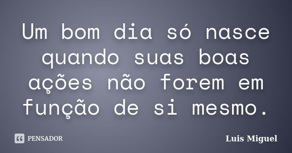 Um bom dia só nasce quando suas boas ações não forem em função de si mesmo.... Frase de Luis Miguel.