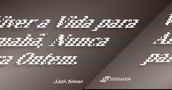 Viver a Vida para Amahã, Nunca para Ontem.... Frase de Luis Neves.
