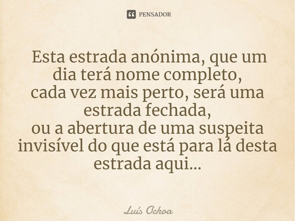 ⁠ Esta estrada anónima, que um dia terá nome completo,
cada vez mais perto, será uma estrada fechada,
ou a abertura de uma suspeita invisível do que está para l... Frase de Luís Ochoa.