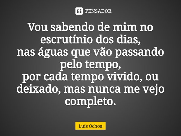 ⁠Vou sabendo de mim no escrutínio dos dias,
nas águas que vão passando pelo tempo,
por cada tempo vivido, ou deixado, mas nunca me vejo completo.... Frase de Luís Ochoa.