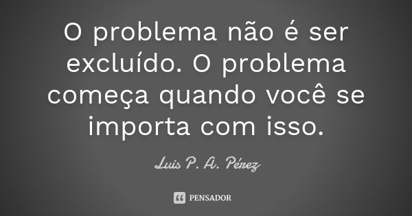 O problema não é ser excluído. O problema começa quando você se importa com isso.... Frase de Luis P. A. Pérez.