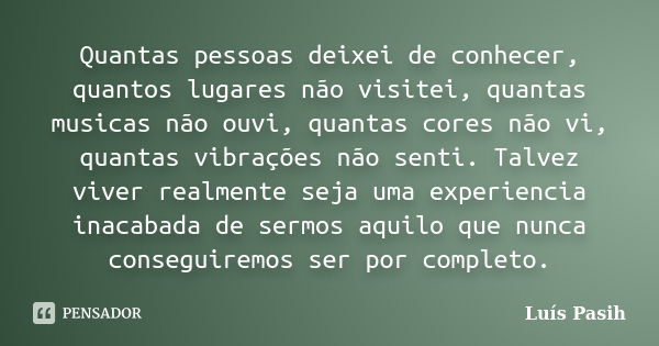 Quantas pessoas deixei de conhecer, quantos lugares não visitei, quantas musicas não ouvi, quantas cores não vi, quantas vibrações não senti. Talvez viver realm... Frase de Luís Pasih.