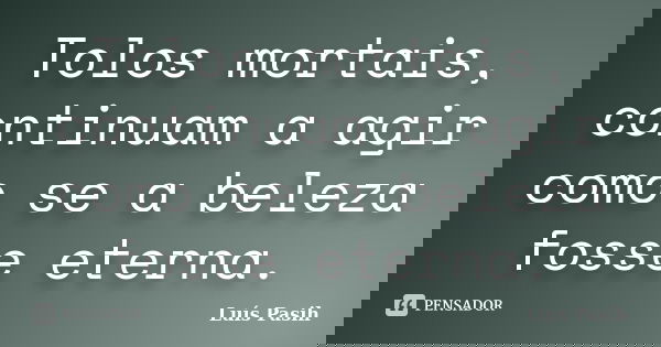 Tolos mortais, continuam a agir como se a beleza fosse eterna.... Frase de Luís Pasih.