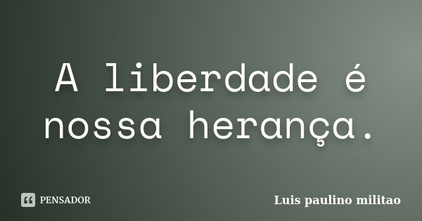 A liberdade é nossa herança.... Frase de Luis Paulino Militão.
