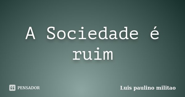 A Sociedade é ruim... Frase de Luis Paulino Militão.