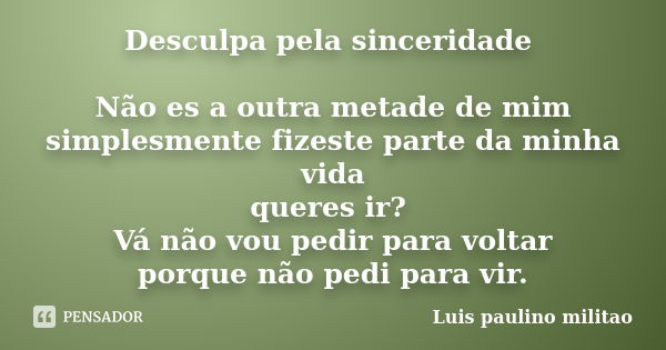 Desculpa pela sinceridade Não es a outra metade de mim simplesmente fizeste parte da minha vida queres ir? Vá não vou pedir para voltar porque não pedi para vir... Frase de Luís Paulino Militão.