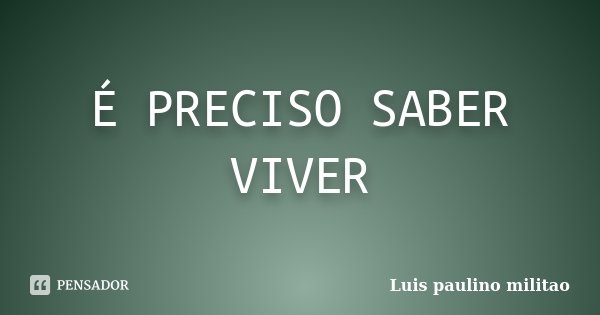 É PRECISO SABER VIVER... Frase de Luis Paulino Militão.