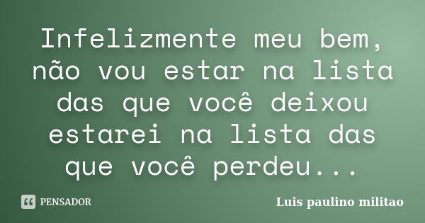 Infelizmente meu bem, não vou estar na lista das que você deixou estarei na lista das que você perdeu...... Frase de Luís Paulino Militão.