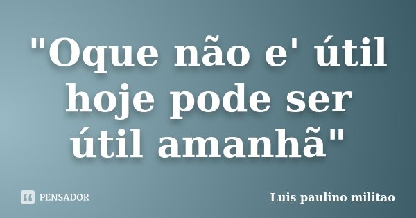 "Oque não e' útil hoje pode ser útil amanhã"... Frase de Luís Paulino militao.