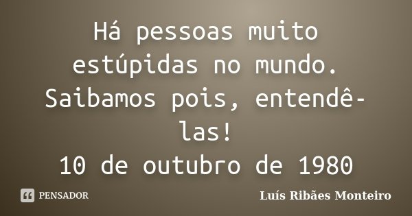 Há pessoas muito estúpidas no mundo. Saibamos pois, entendê-las! 10 de outubro de 1980... Frase de Luís Ribães Monteiro.