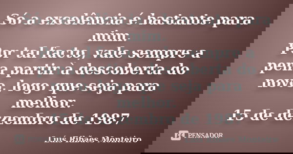 Só a excelência é bastante para mim. Por tal facto, vale sempre a pena partir à descoberta do novo, logo que seja para melhor. 15 de dezembro de 1987... Frase de Luís Ribães Monteiro.