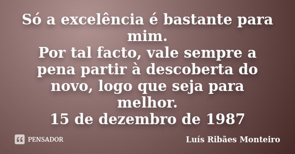 Só a excelência é bastante para mim. Por tal facto, vale sempre a pena partir à descoberta do novo, logo que seja para melhor. 15 de dezembro de 1987... Frase de Luís Ribães Monteiro.