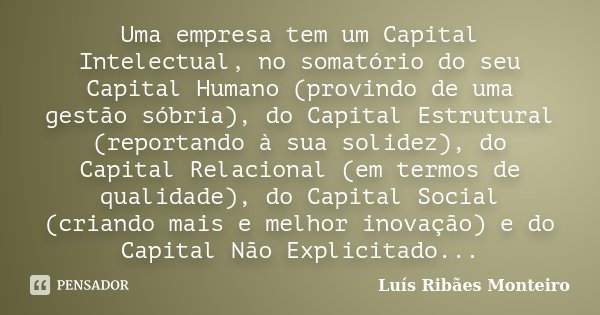 Uma empresa tem um Capital Intelectual, no somatório do seu Capital Humano (provindo de uma gestão sóbria), do Capital Estrutural (reportando à sua solidez), do... Frase de Luís Ribães Monteiro.