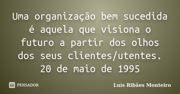 Uma organização bem sucedida é aquela que visiona o futuro a partir dos olhos dos seus clientes/utentes. 20 de maio de 1995... Frase de Luís Ribães Monteiro.