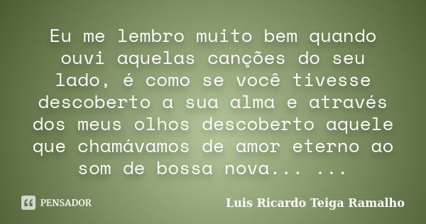 Eu me lembro muito bem quando ouvi aquelas canções do seu lado, é como se você tivesse descoberto a sua alma e através dos meus olhos descoberto aquele que cham... Frase de Luis Ricardo Teiga Ramalho.