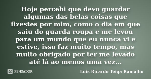 Hoje percebi que devo guardar algumas das belas coisas que fizestes por mim, como o dia em que saiu do guarda roupa e me levou para um mundo que eu nunca vi e e... Frase de Luis Ricardo Teiga Ramalho.