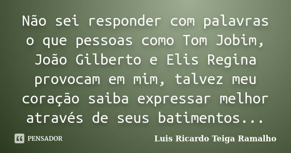 Não sei responder com palavras o que pessoas como Tom Jobim, João Gilberto e Elis Regina provocam em mim, talvez meu coração saiba expressar melhor através de s... Frase de Luis Ricardo Teiga Ramalho.