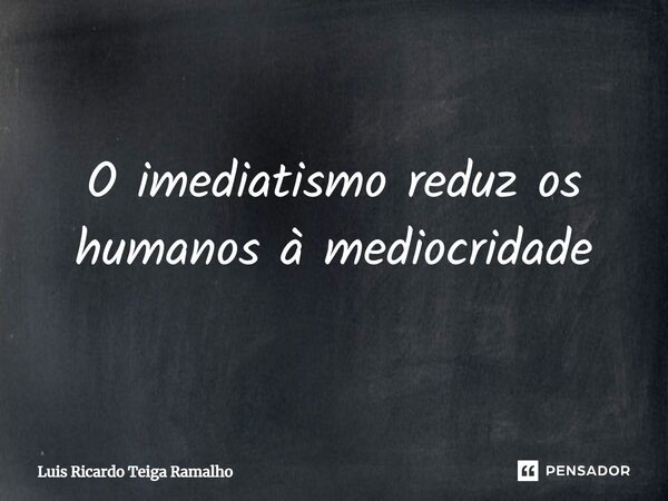 ⁠O imediatismo reduz os humanos à mediocridade... Frase de Luis Ricardo Teiga Ramalho.