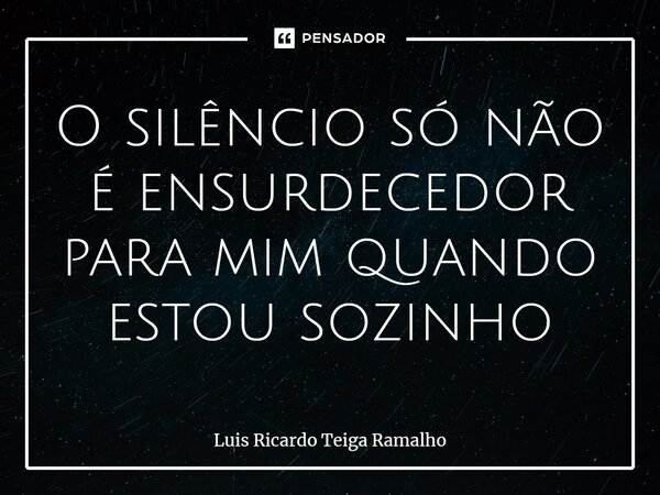 ⁠O silêncio só não é ensurdecedor para mim quando estou sozinho... Frase de Luis Ricardo Teiga Ramalho.