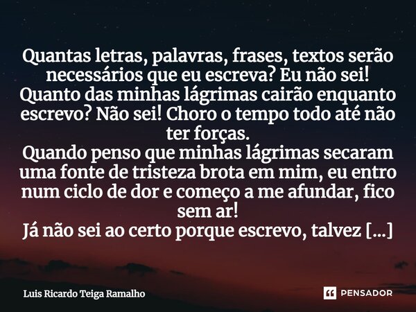 ⁠Quantas letras, palavras, frases, textos serão necessários que eu escreva? Eu não sei! Quanto das minhas lágrimas cairão enquanto escrevo? Não sei! Choro o tem... Frase de Luis Ricardo Teiga Ramalho.