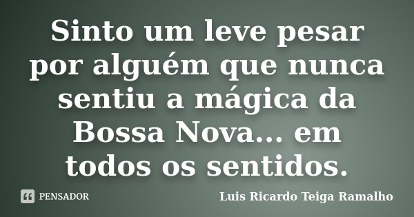 Sinto um leve pesar por alguém que nunca sentiu a mágica da Bossa Nova... em todos os sentidos.... Frase de Luis Ricardo Teiga Ramalho.