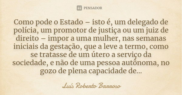 Como pode o Estado – isto é, um delegado de polícia, um promotor de justiça ou um juiz de direito – impor a uma mulher, nas semanas iniciais da gestação, que a ... Frase de Luís Roberto Barroso.