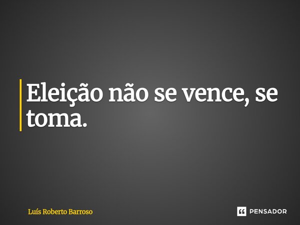 Eleição não se vence, se toma⁠.... Frase de Luís Roberto Barroso.