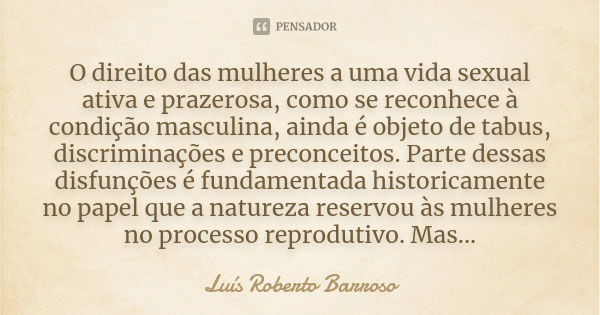 O direito das mulheres a uma vida sexual ativa e prazerosa, como se reconhece à condição masculina, ainda é objeto de tabus, discriminações e preconceitos. Part... Frase de Luís Roberto Barroso.