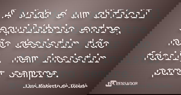 A vida é um difícil equilíbrio entre, não desistir tão fácil, nem insistir para sempre.... Frase de Luís Roberto de Toledo.